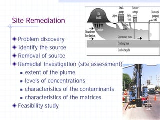 Site Remediation
Problem discovery
Identify the source
Removal of source
Remedial Investigation (site assessment)
 extent of the plume
 levels of concentrations
 characteristics of the contaminants
 characteristics of the matrices
Feasibility study
17

 