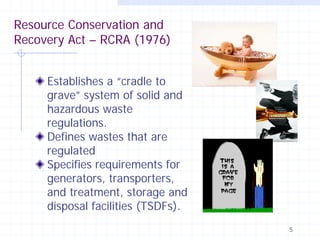 Resource Conservation and
Recovery Act – RCRA (1976)
Establishes a “cradle to
grave” system of solid and
hazardous waste
regulations.
Defines wastes that are
regulated
Specifies requirements for
generators, transporters,
and treatment, storage and
disposal facilities (TSDFs).
5

 