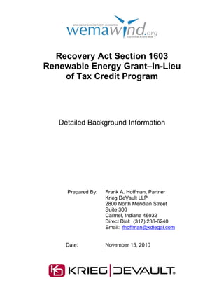 Recovery Act Section 1603
Renewable Energy Grant–In-Lieu
    of Tax Credit Program




   Detailed Background Information




     Prepared By:   Frank A. Hoffman, Partner
                    Krieg DeVault LLP
                    2800 North Meridian Street
                    Suite 300
                    Carmel, Indiana 46032
                    Direct Dial: (317) 238-6240
                    Email: fhoffman@kdlegal.com


     Date:          November 15, 2010
 