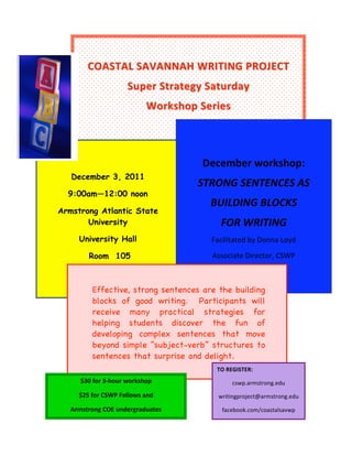 
                                  December workshop: 

              COASTAL SAVANNAH WRITING PROJECT 
                       STRONG SENTENCES AS 
                                BUILDING BLOCKS 
                            Super Strategy Saturday  
                                         FOR WRITING 
                                  Workshop Series  
                                   Facilitated by Donna Loyd 



  
                                                    
                                       Associate Director, CSWP                
                                                                               
         
                                                        December workshop: 
        December 3, 2011
                                                       STRONG SENTENCES AS 
       9:00am—12:00 noon
                                                           BUILDING BLOCKS 
     Armstrong Atlantic State
            University                                         FOR WRITING 
            University Hall                                 Facilitated by Donna Loyd 

               Room 105                                     Associate Director, CSWP 

         
                Effective, strong sentences are the building
                blocks of good writing. Participants will
                receive many practical strategies for
                helping students discover the fun of
                developing complex sentences that move
                beyond simple “subject-verb” structures to
                sentences that surprise and delight.
                                                              TO REGISTER: 
                 
            $30 for 3‐hour workshop                                   cswp.armstrong.edu 
            $25 for CSWP Fellows and                          writingproject@armstrong.edu 

        Armstrong COE undergraduates                               facebook.com/coastalsavwp 
 