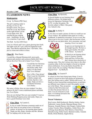 JACK STUART SCHOOL
                                     Phone #: 672
                                              672-0880        Voice Message #: 672-0898
December 3, 2009                                                                                                  Issue #11

CLASSROOM NEWS                                                   Class 2Hop by Kevin K.
                                                                 In Social Studies we are learning about
Kindergarten
                                                                 different cultures. We helped pack
Co-op by Hunter (PM Class)                                       boxes for Operation Christmas Child.
The girl is putting candy in                                     In P.E. we play fun games. My
the bag. It’s for us. We                                         favorite subject is Math. I like grade
brought it home. We got it                                       two. School is fun.
from the Co-op. My brother
works right beside it at the                                     Class 3H by Holly V.
Co-op slurpy store. We                                           In Art class we made a picture of what we would see out
watched the guy making                                           of our window. We sprinkled white paint on it with a
meat – hamburger. He put                                         toothbrush. It splattered everywhere. It was so cool. But
it in a machine. It got small.                                   when it got in our eyes it wasn’t that fun because it hurt.
The Dark by Zoe (AM Class)                                       We had to use our paint shirts. Art is awesome, cool and
                                                                                            amazing. I love it as usual.
I was in a freezer and I saw a green glowing door knob.
The lights went off. I got a little bit frightened in the                                  In gym we are learning how to
                                                                                               ym
dark. Then Merlin opened the door. I felt better. They                                     do straight log rolls. We have a
put ice cream and cookies in there.                                                        funny gym teacher. His name
                                                                                           is Mr. Horyn. by Jenna N.
Class 1G Dear Santa:                                                                        In Social we are learning about
I would like a Hannah Montana doll, moxie girls,                                            series in Tunisia, Ukraine,
princess poly pockets and a princess Barbie doll. How                                       India and Peru. In Peru they
tall are the elves? How tall is Santa? Love Trinity.                                        don’t always have electricity or
                                                                 running water. They don’t always have them in the other
                                 I would like for Christmas      countries either. In the last chapter in Social we learned
                                 a train, a hot wheels set       about celebrations. Every day before Social Mrs. H.
                                 and hockey table. How           reads a book. We are reading “The Best Christmas
                                 cold is it in the North         Pageant Ever”. by Shelby B.
                                 Pole? Love MicMichael
                                 How is Mrs. Claus doing?        Class 4/5K by Lauren P.
                                 What I want for Christmas       In school we have been doing many things. (I am in
                                 is Barbie camper and            grade 4). In gym we have been doing our gymnastics
                                 mommy dog has a new             unit. Our Science unit is called “Wheels and Levers”. In
                                 puppy. Hope you have a          Health we have learned that smoking harms us and there
                                 wonderful Christmas.            are different ways tobacco is used. Our graphic novels
                                                                                       bacco
                                 Love Hailey                     are in the library. They are poems
My name is Dylan. How are your reindeer? Are they                written by Shel Silverstein and
                                                                                            n
going to fly fast? I want a skateboard please and th
                                                  thank          we drew the pictures that are in
you. Love Dylan.                                                 them. You are welcome to read
                                                                 them. I’m looking forward to the
How are you feeling? How are your reindeer? I want an            Christmas concert.
iPod, Pittsburg Penguins jersey and candy. Hope you
have a good Christmas! Love Josh                                 Parent Volunteers
     Class 2Han by Lauren L.                                     Kim Lorenz, Beth Kushnerick, Marilyn Sorken, Janine
                                                                 Pudlowski, Lauree Zazula, Marianne Berger, Roxi
     In Art we made Christmas ornaments made out of              Bergsma, Amanda Hansen, Jody Haugen, Andrea Roth,
                                                                                           ,
     clay! Soon we are going to have a Christmas                 Lynaea Trussler, Marcy Humphrey, Amber Davis, Jen
     concert. In Science we are learning about liquids.          de Hoog, Susan Brosius, Peter Moores, Cheryl Rose,
     Thank you Mrs. Rude, Aleishia and Mrs. Braaten              Danielle Laing, Elisha Taylor, Shannon Lemko, Amanda
     for helping with Art last week.                             Booth, Christi Bratrud, Angela Davey.
 