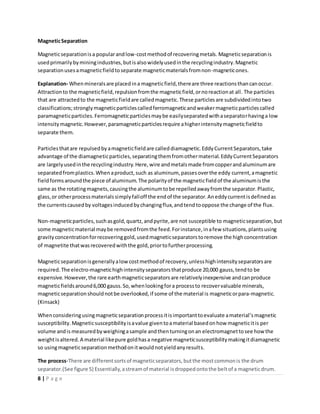 8 | P a g e
MagneticSeparation
Magneticseparationisa popularandlow-costmethodof recoveringmetals. Magneticseparationis
usedprimarilybyminingindustries,butisalsowidelyusedinthe recyclingindustry.Magnetic
separationusesamagneticfieldtoseparate magneticmaterialsfromnon-magneticones.
Explanation- Whenmineralsare placedina magneticfield,thereare three reactionsthancanoccur.
Attractionto the magneticfield,repulsionfromthe magneticfield,ornoreactionat all. The particles
that are attractedto the magneticfieldare calledmagnetic.These particlesare subdividedintotwo
classifications;stronglymagneticparticlescalledferromagneticandweakermagneticparticlescalled
paramagneticparticles.Ferromagneticparticlesmaybe easilyseparatedwithaseparatorhavinga low
intensitymagnetic.However,paramagneticparticlesrequire ahigherintensitymagneticfieldto
separate them.
Particlesthatare repulsedbyamagneticfieldare calleddiamagnetic.EddyCurrentSeparators,take
advantage of the diamagneticparticles,separatingthemfromothermaterial.EddyCurrentSeparators
are largelyusedinthe recyclingindustry.Here,wire andmetalsmade fromcopperandaluminumare
separatedfromplastics.Whenaproduct,such as aluminum, passesoverthe eddy current,amagnetic
fieldformsaroundthe piece of aluminum.The polarityof the magneticfieldof the aluminumisthe
same as the rotatingmagnets,causingthe aluminumtobe repelledawayfromthe separator.Plastic,
glass,or otherprocessmaterialssimplyfalloff the endof the separator.Aneddycurrentisdefinedas
the currentscausedby voltagesinducedbychangingflux,andtendtooppose the change of the flux.
Non-magneticparticles,suchasgold,quartz,andpyrite,are not susceptible to magneticseparation,but
some magneticmaterial maybe removedfromthe feed.Forinstance,inafew situations,plantsusing
gravityconcentrationforrecoveringgold,usedmagneticseparatorstoremove the highconcentration
of magnetite thatwasrecoveredwiththe gold,priortofurtherprocessing.
Magneticseparationisgenerallyalowcostmethodof recovery,unlesshighintensityseparatorsare
required.The electro-magnetichighintensityseparatorsthatproduce 20,000 gauss,tendto be
expensive. However,the rare earthmagneticseparatorsare relativelyinexpensive andcanproduce
magneticfieldsaround6,000 gauss.So,whenlookingfora processto recovervaluable minerals,
magneticseparationshouldnotbe overlooked,if some of the material is magneticorpara-magnetic.
(Kinsack)
Whenconsideringusingmagneticseparationprocessitisimportanttoevaluate amaterial’smagnetic
susceptibility.Magneticsusceptibilityisavalue giventoamaterial basedonhow magneticitis per
volume andis measuredbyweighingasample andthenturningonan electromagnettosee how the
weightisaltered.A material likepure goldhasa negative magneticsusceptibilitymakingitdiamagnetic
so usingmagneticseparationmethodonitwouldnotyieldanyresults.
The process-There are differentsortsof magneticseparators,butthe mostcommonis the drum
separator.(See figure 5) Essentially,astreamof material isdroppedontothe beltof a magneticdrum.
 