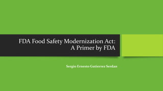 FDA Food Safety Modernization Act: 
A Primer by FDA 
Sergio Ernesto Gutierrez Serdan 
 