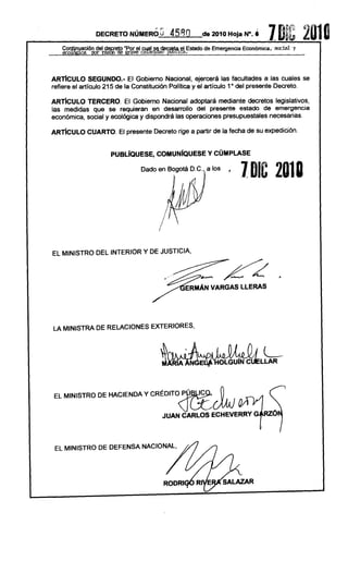 ij~
                 DECRETO NÚMERÓ~de                              2010 Hoja N°,    é .,
                                                                                   1        D
                                                                                            "
                                                                                                ~Q.!J   2010
                                                                                                 y
    CO~!kción    del decreto .Por el cual se d.ecrJetael Estado de Emergencia Económica. social"
   ~       ___~~..:.~v~            ca~Q      J~~~9'-=___________________________________________
                                                                                        "




ARTíCULO SEGUNDO.- El Gobierno               Nacional, ejercerá las facultades a las cuales             se
refiere el artículo 215 de la Constitución    Política y el artículo 10 del presente Decreto.

ARTíCULO   TERCERO.       El Gobierno Nacional adoptará mediante decretos legislativos,
las medidas que se requieran        en desarrollo del presente   estado de emergencia
económica, social y ecológica y dispondrá las operaciones  presupuestales necesarias.

ARTíCULO CUARTO. El presente            Decreto rige a partir de la fecha de su expedición.


                       PUBlíQUESE, COMUNfQUESE y CÚMPLASE

                                   Dado en Bogotá D.C., a los
                                                                           1 DIC 2018




EL MINISTRO DEL INTERIOR Y DE JUSTICIA,

                                                                                ¿ .

LA MINISTRADE RELACIONES EXTERIORES,




                                                      .
EL MINISTRO DE HACIENDA Y CRÉDITO P


                                             JUAN CARLOS ECHEVERRY G



 EL MINISTRO DE DEFENSA NACIONAL,
 