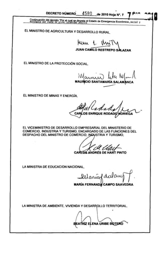 DECRETO NÚMERÓ.        458 O        de 2010 Hoja         N°."    7 r-:"~          ~.",

    ~~~~d~~~r;y~~~~~~~~~9,1t¡aci'         Estado de Emergencia Económica. social. y
                                                                                                      I
                                  ----------------------------------------------------------
 EL MINISTRO DE AGRICULTURA y DESARROLLO RURAL ,




                              JUAN CAMILO RESTREPO S                           R



EL MINISTRO DE LA PROTECCiÓN SOCIAL ,



                                  ¡~~
                             MAU~IO
                                                            ~
                                            SANTAMARíA SALAM~NCA
                                                                       M1~A
                                                                  '




EL MINISTRO DE MINAS Y ENERGíA,




EL VICEMINISTRO DE DESARROLLO EMPRESARIAL DEL MINISTERIO DE
COMERCIO, INDUSTRIA Y TURISMO, ENCARGADO DE LAS FUNCIONES DEL
DESPACHO DEL MINISTRO DE COMERCIO, I   STRIA y TURISMO,




                             CA



LA MINISTRA DE EDUCACION NACIONAL,


                               ~o-~{ctcJ                                            .
                             MARíA FERNAND~ CAMPO SAAVEDRA




LA MINISTRA DE AMBIENTE, VIVIENDA Y DESAR OLLO TERRITORIAL,
 