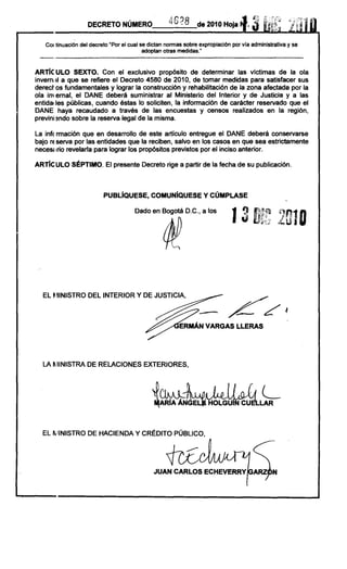 DECRETO NÚMERO                   4628       de 2010 HOja~.
                                                                                           i¡:~

                                                                                      3           ,

   COI tinuación del decreto "Por el cual se dictan normas sobre expropiación por via administrativa y se
                                           adoptan otras medidas."


ARTíe ULO SEXTO. Con el exclusivo propósito de determinar las victimas de la ola
inverno!! a que se refiere el Decreto 4580 de 2010, de tomar medidas para satisfacer sus
derect os fundamentales y lograr la construcción y rehabilitación de la zona afectada por la
ola im emal, el DANE deberá suministrar al Ministerio del Interior y de Justicia y a las
entidades públicas, cuando éstas lo soliciten, la información de carácter reservado que el
DANE haya recaudado a través de las encuestas y censos realizados en la región,
previni :mdo sobre la reserva legal de la misma.

La inf( rmación que en desarrollo de este artículo entregue el DANE deberá conservarse
bajo rEserva por las entidades que la reciben, salvo en los casos en que sea estrictamente
neces¡ Ino revelarla para lograr los propósitos previstos por el inciso anterior.

ARTíe ULO SÉPTIMO. El presente Decreto rige a partir de la fecha de su publicación.



                          PUBLíQUESE, COMUNíQUESE Y CÚMPLASE

                                       Dado en Bogotá D.C., a los
                                                                                                  201D




  EL ~IINISTRO DEL INTERIOR Y DE JUSTICIA,




  LA fllINISTRA DE RELACIONES EXTERIORES,



                                              JClNk
                                                 ARíA ÁNGE
                                                                                          L
                                                                                          LAR



  EL II.IINISTRO DE HACIENDA Y CRÉDITO PÚBLICO,




                                              JUAN CARLOS ECHEVERRY
 