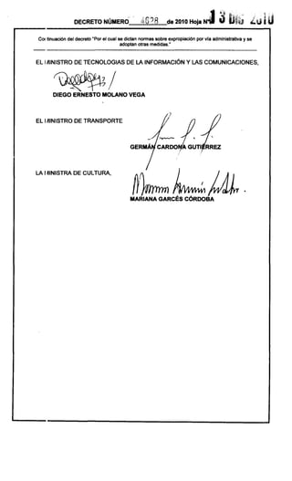 ,,)¡¡   ...                ,.;.   .,
                                                                                          .     .,;.

                                                                                 .J ..1:b                  .tUi ti
                                                                                                        "    '
                 DECRETO NÚMERO                              de 2010 Hoja N                            lP

COI tinuación del decreto "Por el cual se dictan normas sobre expropiación por vla administrativa y se
                                        adoptan otras medidas."
                                                                                  ------------
EL IAlNISTRO DE TECNOLOGIAS DE LA INFORMACiÓN Y LAS COMUNICACIONES,




      DI EGO ERNESTO MOLANO VEGA



EL I~INISTRO DE TRANSPORTE




LA I ~INISTRA DE CULTURA,


                                             h~
                                           MARIANA GARCÉS CÓRDOBA
                                                                             '
 