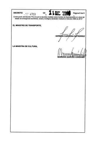DE
DECRETO
               ..Se - 4103                     I   l1m.c;                             ~ágina 6 de 6
Continuación del Decreto upar el cual se decretan medidas sobre fuentes de financiamiento en virtud del
  estado de emergencia económica,social y ecológicadeclarado mediante el Decreto 4580 de 2010.      ft




EL MINISTRO DE TRANSPORTE,




LA MINISTRA DE CULTURA,
 
