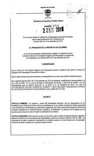 ;:,

                                           República de Colombia




                                                 Ubertody men
                                                        O


                                 Ministerio de Hacienda y Crédito Público




                 Por el cual se liquida la modificación al Presupuesto General de la Nación
                               para la vigencia fiscal de 2010, contenida en el
                                  Decreto 4627 del 13 de diciembre de 2010


                          EL PRESIDENTE DE LA REPÚBLICA DE COLOMBIA


                  en uso de las facultades constitucionales y legales, en especial la que le
                confiere el articulo 67 del Estatuto Orgánico de Presupuesto y en desarrollo
                       de lo dispuesto en el Decreto 4627 del 13 de diciembre de 2010,


                                             CONSIDERANDO


Que el articulo 67 del Estatuto Orgánico del Presupuesto faculta al Gobierno para dictar el Decreto de
liquidación del Presupuesto General de la Nación;

Que el citado articulo prevé que el decreto se acompañará con un anexo que tendrá el detalle del gasto;

Que mediante Decreto 4627 del 13 de diciembre de 2010 se realizaron modificaciones presupuestales a la
Ley 1365 de 2009, "Por la cual se decreta el Presupuesto de Rentas y Recursos de Capital y Ley de
Apropiaciones para la vigencia fiscal del 10. de enero al 31 de diciembre de 2010", por valor de
CUATROCIENTOS DOS MIL QUINIENTOS OCHENTA Y SIETE MILLONES TRESCIENTOS CATORCE
MIL SETECIENTOS NOVENTA PESOS MONEDA LEGAL ($402,587,314,790);



                                               DECRETA


ARTICULO PRIMERO. Los ingresos y rentas del Presupuesto Nacional y de los presupuestos de los
Establecimientos Públicos del orden nacional o asimilados por la ley a éstos, incluidos los fondos especiales
y las contribuciones parafiscales que administran organismos que hacen parte del Presupuesto General de
la Nación señalados en el presente Decreto Legislativo, se destinarán a la atención de los gastos que se
requieran para conjurar la crisis e impedir la extensión de sus efectos.

ARTICULO SEGUNDO. Para conjurar la crisis, los recursos a que se refiere el presente Decreto Legislativo
deberán transferirse al Fondo Nacional de Calamidades a que hace mención el Decreto 1547 de 1984. Los
ordenadores de gasto transferirán directamente los citados recursos al Fondo Nacional de Calamidades
mediante resolución expedida en la presente vigencia fiscal.
 