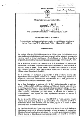 • 

República de Colombia
libertad yOrden
Ministerio de Hacienda yCrédito Público
••,:1 L 4808
D~1~~STO No~ ..( ,~~(~~i 1"
Ll~ .' l~.,tJ t~Li
Por el cual se modifican los artículos y 9del Decreto 2962 de 2011
EL PRESIDENTE DE LA REPÚBLICA
En ejercicio de sus facultades constitucionales y legales, en especial las que le confieren el
numeral 11 del artículo 189 de la Constitución Política yel Decreto 4819 de 2010, y
CONSIDERANDO:
Que mediante el Decreto 4819 del 29 de diciembre de 2010 se creó el Fondo Adaptación como
una entidad descentralizada del orden nacional con personería jurídica, autonomía presupuestal y
financiera, adscrita al Ministerio de Hacienda y Crédito Público, con el objeto de atender la
recuperación, construcción yreconstrucción de las zonas afectadas por el fenómeno de "La Niña",
Que de acuerdo con el artículo 7 del Decreto 4819 del 29 de diciembre de 2010, los contratos
que celebre el Fondo para el cumplimiento de su objeto, cualquiera sea su índole o cuantía, se
regirán por el derecho privado y estarán sujetos a las disposiciones contenidas en los artículos
209 y 267 de la Constitución Política, dando aplicación a los artículos 14 a 18 de la Ley 80 de
1993 yel artículo 13 de la Ley 1150 de 2007,
Que de conformidad con el artículo 7 del Decreto 4819 de 2010, el Gobierno Nacional podrá
reglamentar las condiciones para la contratación del Fondo que permitan mayor eficiencia en la
recuperación, construcción y reconstrucción por el fenómeno de liLa Niña", garantizando el
cumplimiento de los principios constitucionales y legales.
Que la Corte Constitucional en sentencia C-251 de 2011, declaró inexequible el aparte del
artículo 7 del Decreto 4819 de 2010, que establecía que #EI Consejo Directivo, podrá determinar
las cuantías y casos en los cuales sea necesario adelantar procesos de selección que garanticen
la participación pública", pues las facultades reglamentarias otorgadas al Consejo Directivo del
Fondo Adaptación, corresponden, por regla general, al Presidente de la República y
excepcionalmente a otros órganos del Estado expresamente facultados para ello en la
Constitución Política.
Que por la magnitud del Fenómeno de La Niña 2010-2011, el Fondo Adaptación requiere
adelantar obras apremiantes y obras de gran envergadura, como corresponde a la fase de
reconstrucción de las zonas afectadas por la ola invernal, algunas de la cuales, en ciertas
condiciones, deben ser contratadas directamente.
Que, dada la similitud y la relación que existe entre el Fondo Adaptación y el Fondo Nacional de
Calamidades en la atención de la fase de rehabilitación, así como la naturaleza de sus objetivos,
el Gobierno Nacional considera importante adoptar los parámetros generales establecidos para
el Fondo Nacional de Calamidades en materia de contratación, pero limitando la contratación
 