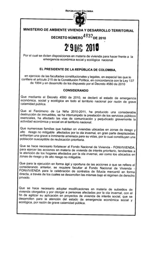 REPÚBLICA .DECOLOMBIA




   MINISTERIO DE AMBIENTE VIVIENDA Y DESARROLLO TERRITORIAL

                          DECRETO NÚM~R04832DE                     2010




   Por el cual se dictan disposiciones en materia de vivienda para hacer frente a la
                  emergencia económica social y ecológica nacional


               EL PRESIDENTE            DE LA REPÚBLICA         DE COLOMBIA,

   en ejercicio de las facultades constitucionales y legales, en especial las que le
 confiere el articulo 215 de la Constitución Política, en concordancia con la Ley 137
        de 1994 y en desarrollo de los dispuesto por el Decreto 4580 de 2010

                                    CONSIDERANDO

 Que mediante el Decreto 4580 de 2010, se declaró el estado de emergencia
 económica, social y ecológica en todo el territorio nacional por razón de grave
 calamidad pública.

 Que el Fenómeno de La Niña 2010-2011,                ha producido una considerable
 destrucción de inmuebles, se ha interrumpido la prestación de los servicios públicos
 esenciales, ha afectado las vías de comunicación y perjudicado gravemente la
 actividad económica y social en el territorio nacional.

Que numerosas familias que habitan en viviendas ubicadas en zonas de riesgo y
alto riesgo no mitigable afectados por la ola invernal, en gran parte desplazadas,
enfrentan una grave e inminente amenaza para su vidas, por lo cual constituyen una
población susceptible de reubicación prioritaria.

Que se hace   necesario    fortalecer    al Fondo   Nacional    de Vivienda   - FONVIVIENDA,
para ejercer las acciones en materia de vivienda de interés prioritario, tendientes a
la atención de los hogares afectados por la ola invernal, así como los ubicados en
zonas de riesgo y de alto riesgo no mitigable.

Que para la ejecucíón en forma ágil y oportuna de las acciones a que se refiere el
considerando anterior, se requiere facultar al Fondo Nacional de Vivienda _
FONVIVIENDA para la celebración de contratos de fiducia mercantil en forma
directa, a través de los cuales se desarrollen las mismas bajo el régimen de derecho
privado.


Que se hace necesario adoptar modificaciones en materia de subsidios de
vivienda otorgados y por otorgar a personas afectadas por la ola invernal, con el
fin de agilizar su aplicación en proyectos de vivienda de interés social, que se
desarrollen para la atención del estado de emergencia económica social y
eco lógica, por razón de grave calamidad pública.
 