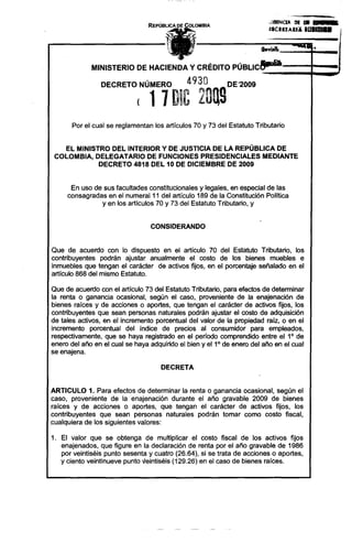 ,¡IIIIiNCI:I: IH 11I ••• __
                                                                          :.CRUARI~        IOllmu

                                                                                               •
                                           "

             MINISTERIO DE HACIENDA Y CRÉDITO PÚBLlCe-a

                DECRETO NÚMERO                 4930         DE '2009

                             ( 11 DIC 20ng
       Por el cual se reglamentan los artículos 70 y 73 del Estatuto Tributario


    EL MINISTRO DEL INTERIOR Y DE JUSTICIA DE LA REPÚBLICA DE
 COLOMBIA, DELEGATARIO DE FUNCIONES PRESIDENCIALES MEDIANTE
             DECRETO 4818 DEL 10 DE DICIEMBRE DE 2009


      En uso de sus facultades constitucionales y legales, en especial de las
     consagradas en el numeral 11 del articulo 189 de la Constitución Política
                y en los articulos 70 y 73 del Estatuto Tributario, y


                                 CONSIDERANDO


Que de acuerdo con lo dispuesto en el articulo 70 del Estatuto Tributario, los
contribuyentes podrán ajustar anualmente el costo de los bienes muebles e
inmuebles que tengan el carácter de activos fijos, en el porcentaje señalado en el
articulo 868 del mismo Estatuto.

Que de acuerdo con el articulo 73 del Estatuto Tributario, para efectos de determinar
la renta o ganancia ocasional, según el caso, proveniente de la enajenación de
bienes raíces y de acciones o aportes, que tengan el carácter de activos fijos, los
contribuyentes que sean personas naturales podrán ajustar el costo de adquisición
de tales activos, en el incremento porcentual del valor de la propiedad raíz, o en el
incremento porcentual del índice de precios al consumidor para empleados,
respectivamente, que se haya registrado en el período comprendido entre el 10 de
enero del año en el cual se haya adquirido el bien y e11° de enero del año en el cual
se enajena.

                                     DECRETA


ARTICULO 1. Para efectos de determinar la renta o ganancia ocasional, según el
caso, proveniente de la enajenación durante el año gravable 2009 de bienes
raíces y de acciones o aportes, que tengan el carácter de activos fijos, los
contribuyentes que sean personas naturales podrán tomar como costo fiscal,
cualquiera de los siguientes valores:

1. El valor que se obtenga de multiplicar el costo fiscal de los activos fijos
   enajenados, que figure en la declaración de renta por el año gravable de 1986
   por veintiséis punto sesenta y cuatro (26.64), si se trata de acciones o aportes,
   y ciento veintinueve punto leintiséis (129.26) en el caso de bienes raíces.
 