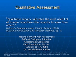 Qualitative Assessment

    “Qualitative inquiry cultivates the most useful of
    all human capacities—the capacity to learn from
    others.”
    Halcom’s Evaluation Laws. Cited in Patton (1990).
    Qualitative Evaluation and Research Methods. pp. 7.

                            Moving Forward with Assessment
                              Difficult Dialogues Initiative
                                Assessment Conference
                               Ford Foundation, NY, NY
                                  October 16-17, 2008
                                (H. Hernández-Gravelle)
In addition to works cited, the author is indebted to the work of M. Patton; A. Driscoll; B.A. Miller; D.T. Spaulding; L.F.
Gardiner, C. Anderson, and B.L. Cambridge; T.A. Angelo and K.P. Cross; and C. McTighe Musil, M. Garcia, Y.T. Moses, and
D.G. Smith.
 