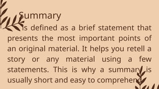 Summary
- is defined as a brief statement that
presents the most important points of
an original material. It helps you retell a
story or any material using a few
statements. This is why a summary is
usually short and easy to comprehend
 