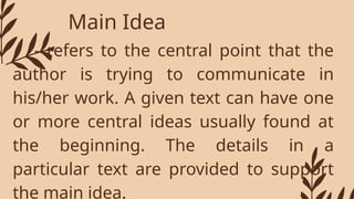 Main Idea
- refers to the central point that the
author is trying to communicate in
his/her work. A given text can have one
or more central ideas usually found at
the beginning. The details in a
particular text are provided to support
the main idea.
 