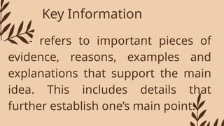 Key Information
- refers to important pieces of
evidence, reasons, examples and
explanations that support the main
idea. This includes details that
further establish one’s main point.
 