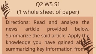 Directions: Read and analyze the
news article provided below.
Summarize the said article. Apply the
knowledge you have gained about
summarizing key information from a
Q2 W5 S1
(1 whole sheet of paper)
 