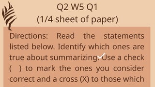 Directions: Read the statements
listed below. Identify which ones are
true about summarizing. Use a check
( ) to mark the ones you consider
correct and a cross (X) to those which
Q2 W5 Q1
(1/4 sheet of paper)
 