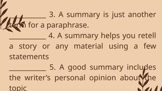 ___________ 3. A summary is just another
term for a paraphrase.
___________ 4. A summary helps you retell
a story or any material using a few
statements
___________ 5. A good summary includes
the writer’s personal opinion about the
topic
 