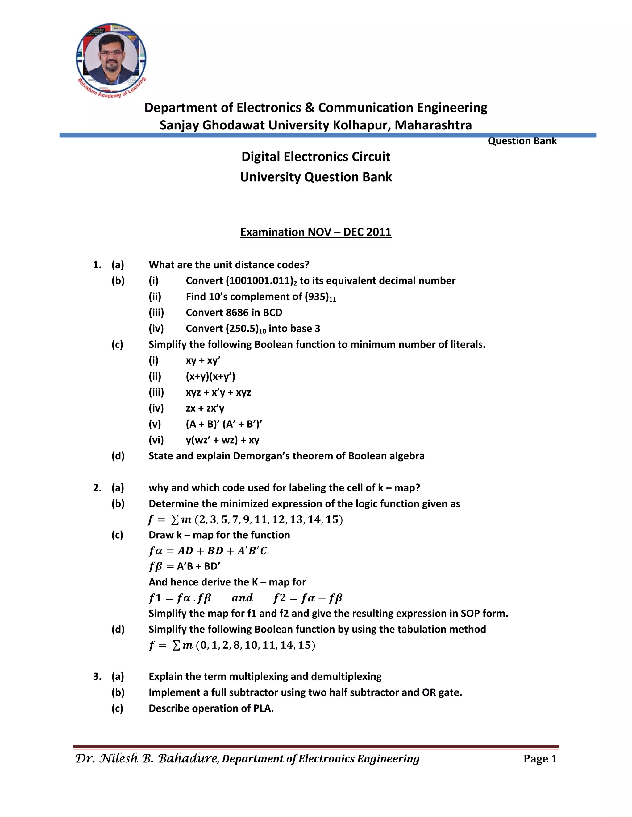  
Department of Electronics & Communication Engineering 
Sanjay Ghodawat University Kolhapur, Maharashtra 
                Question Bank 
Dr. Nilesh B. Bahadure, Department	of	Electronics	Engineering Page	1
 
Digital Electronics Circuit 
University Question Bank 
 
 
Examination NOV – DEC 2011 
 
1. (a)  What are the unit distance codes? 
(b)  (i)  Convert (1001001.011)2 to its equivalent decimal number 
  (ii)  Find 10’s complement of (935)11 
  (iii)  Convert 8686 in BCD 
  (iv)  Convert (250.5)10 into base 3 
(c)  Simplify the following Boolean function to minimum number of literals. 
  (i)  xy + xy’ 
  (ii)  (x+y)(x+y’) 
  (iii)  xyz + x’y + xyz 
  (iv)  zx + zx’y 
  (v)  (A + B)’ (A’ + B’)’ 
  (vi)  y(wz’ + wz) + xy 
(d)  State and explain Demorgan’s theorem of Boolean algebra 
 
2. (a)  why and which code used for labeling the cell of k – map? 
(b)  Determine the minimized expression of the logic function given as 
              𝒇 ∑ 𝒎 𝟐, 𝟑, 𝟓, 𝟕, 𝟗, 𝟏𝟏, 𝟏𝟐, 𝟏𝟑, 𝟏𝟒, 𝟏𝟓  
(c)  Draw k – map for the function 
  𝒇𝜶 𝑨𝑫 𝑩𝑫 𝑨 𝑩 𝑪 
  𝒇𝜷 A’B + BD’ 
  And hence derive the K – map for 
  𝒇𝟏 𝒇𝜶 . 𝒇𝜷 𝒂𝒏𝒅 𝒇𝟐 𝒇𝜶 𝒇𝜷 
Simplify the map for f1 and f2 and give the resulting expression in SOP form. 
(d)  Simplify the following Boolean function by using the tabulation method 
  𝒇 ∑ 𝒎 𝟎, 𝟏, 𝟐, 𝟖, 𝟏𝟎, 𝟏𝟏, 𝟏𝟒, 𝟏𝟓  
 
3. (a)  Explain the term multiplexing and demultiplexing 
(b)  Implement a full subtractor using two half subtractor and OR gate. 
(c)  Describe operation of PLA. 
 