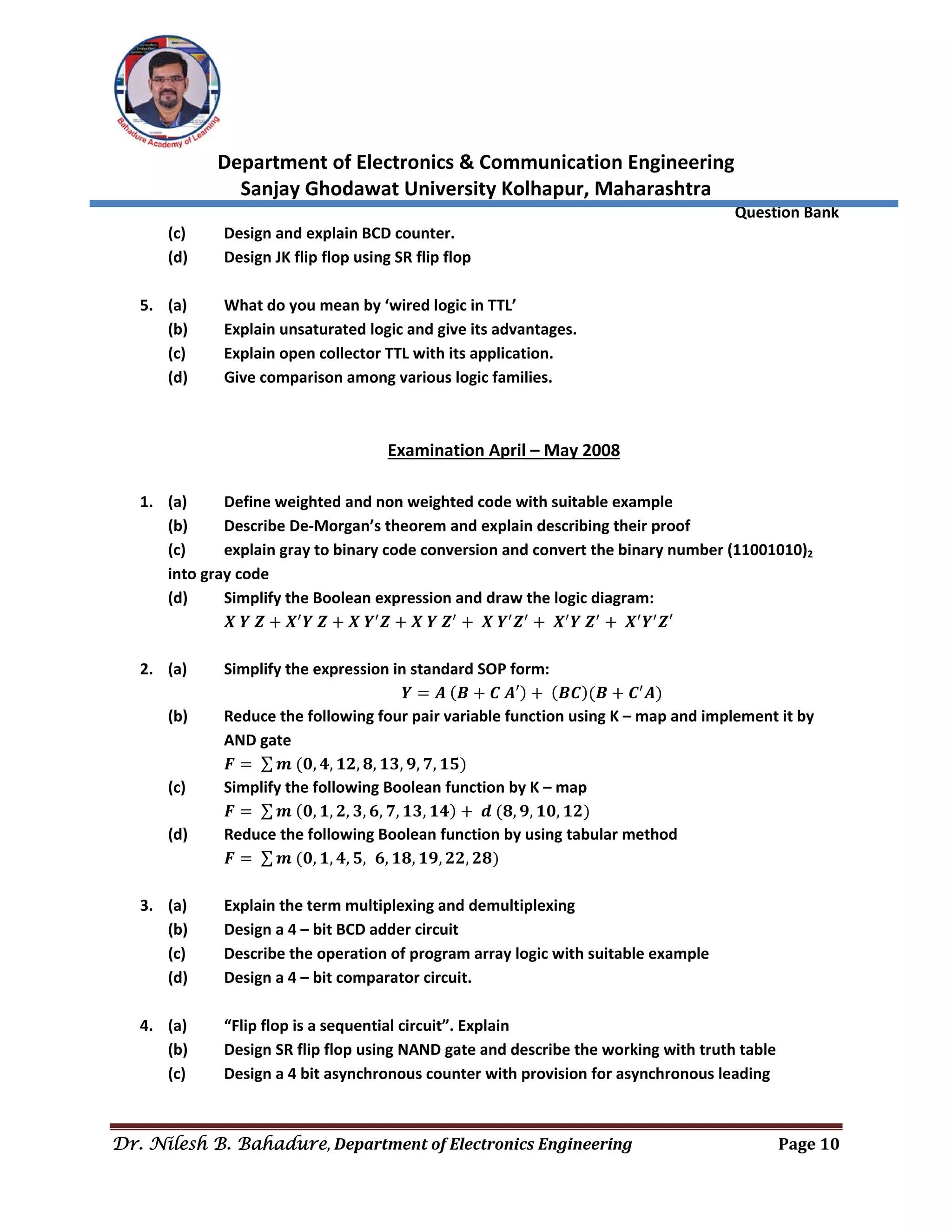  
Department of Electronics & Communication Engineering 
Sanjay Ghodawat University Kolhapur, Maharashtra 
                Question Bank 
Dr. Nilesh B. Bahadure, Department	of	Electronics	Engineering Page	10
 
(c)  Design and explain BCD counter. 
(d)  Design JK flip flop using SR flip flop 
 
5. (a)  What do you mean by ‘wired logic in TTL’ 
(b)  Explain unsaturated logic and give its advantages. 
(c)  Explain open collector TTL with its application. 
(d)  Give comparison among various logic families. 
 
 
Examination April – May 2008 
 
1. (a)  Define weighted and non weighted code with suitable example 
(b)  Describe De‐Morgan’s theorem and explain describing their proof 
(c)  explain gray to binary code conversion and convert the binary number (11001010)2 
into gray code 
(d)  Simplify the Boolean expression and draw the logic diagram: 
  𝑿 𝒀 𝒁 𝑿 𝒀 𝒁 𝑿 𝒀 𝒁 𝑿 𝒀 𝒁 𝑿 𝒀 𝒁 𝑿 𝒀 𝒁 𝑿 𝒀 𝒁′ 
 
2. (a)  Simplify the expression in standard SOP form: 
𝒀 𝑨 𝑩 𝑪 𝑨′ 𝑩𝑪 𝑩 𝑪 𝑨  
(b)   Reduce the following four pair variable function using K – map and implement it by 
AND gate 
  𝑭 ∑ 𝒎 𝟎, 𝟒, 𝟏𝟐, 𝟖, 𝟏𝟑, 𝟗, 𝟕, 𝟏𝟓  
(c)  Simplify the following Boolean function by K – map 
  𝑭 ∑ 𝒎 𝟎, 𝟏, 𝟐, 𝟑, 𝟔, 𝟕, 𝟏𝟑, 𝟏𝟒 𝒅 𝟖, 𝟗, 𝟏𝟎, 𝟏𝟐  
(d)  Reduce the following Boolean function by using tabular method 
  𝑭 ∑ 𝒎 𝟎, 𝟏, 𝟒, 𝟓, 𝟔, 𝟏𝟖, 𝟏𝟗, 𝟐𝟐, 𝟐𝟖  
 
3. (a)  Explain the term multiplexing and demultiplexing 
(b)  Design a 4 – bit BCD adder circuit 
(c)  Describe the operation of program array logic with suitable example 
(d)  Design a 4 – bit comparator circuit. 
 
4. (a)  “Flip flop is a sequential circuit”. Explain 
(b)  Design SR flip flop using NAND gate and describe the working with truth table 
(c)  Design a 4 bit asynchronous counter with provision for asynchronous leading 
 