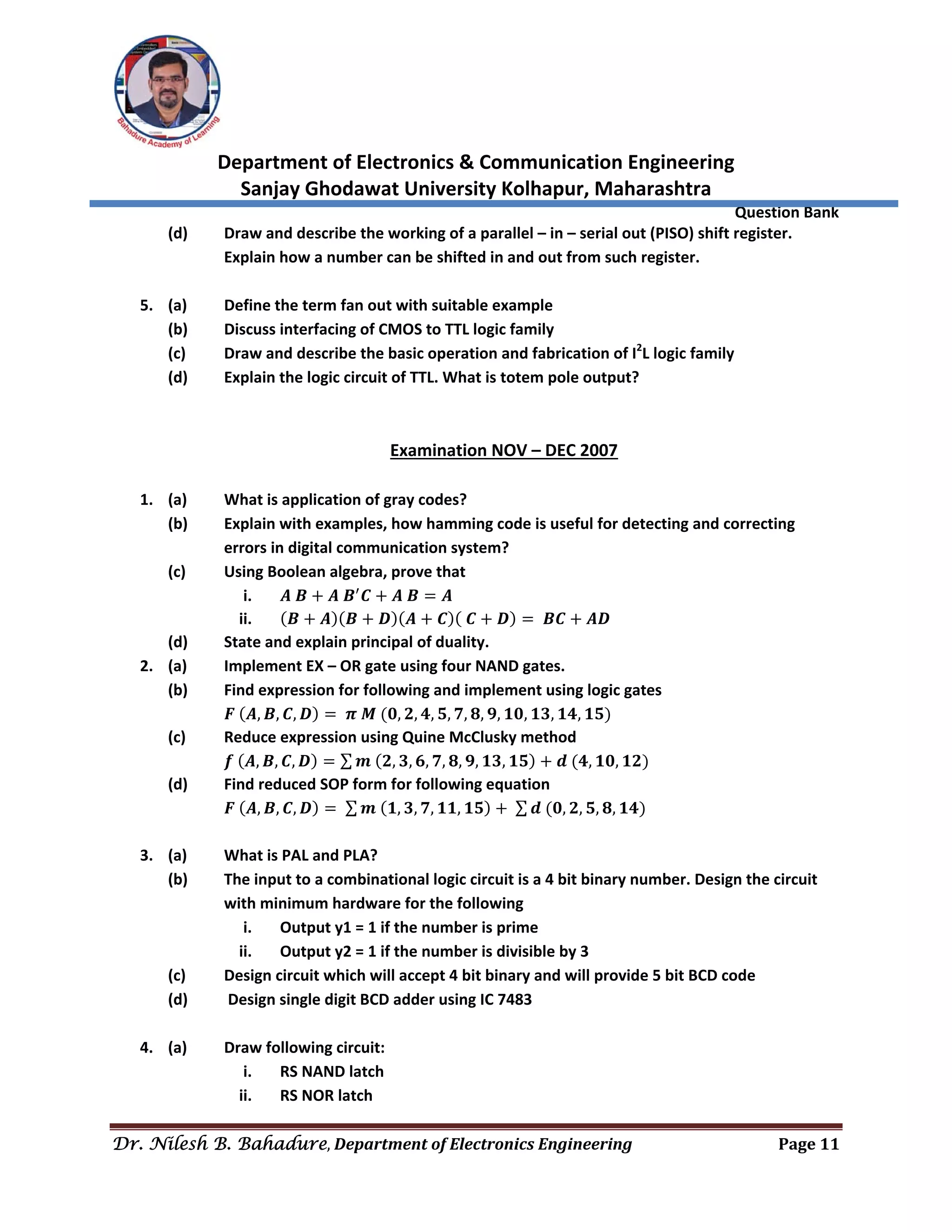  
Department of Electronics & Communication Engineering 
Sanjay Ghodawat University Kolhapur, Maharashtra 
                Question Bank 
Dr. Nilesh B. Bahadure, Department	of	Electronics	Engineering Page	11
 
(d)  Draw and describe the working of a parallel – in – serial out (PISO) shift register. 
Explain how a number can be shifted in and out from such register. 
 
5. (a)  Define the term fan out with suitable example 
(b)  Discuss interfacing of CMOS to TTL logic family 
(c)  Draw and describe the basic operation and fabrication of I2
L logic family 
(d)  Explain the logic circuit of TTL. What is totem pole output? 
 
 
Examination NOV – DEC 2007 
 
1. (a)  What is application of gray codes? 
(b)  Explain with examples, how hamming code is useful for detecting and correcting 
errors in digital communication system? 
(c)  Using Boolean algebra, prove that 
i. 𝑨 𝑩 𝑨 𝑩 𝑪 𝑨 𝑩 𝑨 
ii. 𝑩 𝑨 𝑩 𝑫 𝑨 𝑪 𝑪 𝑫 𝑩𝑪 𝑨𝑫 
(d)  State and explain principal of duality. 
2. (a)  Implement EX – OR gate using four NAND gates. 
(b)  Find expression for following and implement using logic gates 
  𝑭 𝑨, 𝑩, 𝑪, 𝑫 𝝅 𝑴 𝟎, 𝟐, 𝟒, 𝟓, 𝟕, 𝟖, 𝟗, 𝟏𝟎, 𝟏𝟑, 𝟏𝟒, 𝟏𝟓  
(c)  Reduce expression using Quine McClusky method 
  𝒇 𝑨, 𝑩, 𝑪, 𝑫 ∑ 𝒎 𝟐, 𝟑, 𝟔, 𝟕, 𝟖, 𝟗, 𝟏𝟑, 𝟏𝟓 𝒅 𝟒, 𝟏𝟎, 𝟏𝟐  
(d)  Find reduced SOP form for following equation  
  𝑭 𝑨, 𝑩, 𝑪, 𝑫 ∑ 𝒎 𝟏, 𝟑, 𝟕, 𝟏𝟏, 𝟏𝟓 ∑ 𝒅 𝟎, 𝟐, 𝟓, 𝟖, 𝟏𝟒  
 
3. (a)  What is PAL and PLA? 
(b)  The input to a combinational logic circuit is a 4 bit binary number. Design the circuit 
with minimum hardware for the following 
i. Output y1 = 1 if the number is prime 
ii. Output y2 = 1 if the number is divisible by 3 
(c)  Design circuit which will accept 4 bit binary and will provide 5 bit BCD code 
(d)   Design single digit BCD adder using IC 7483 
 
4. (a)  Draw following circuit: 
i. RS NAND latch 
ii. RS NOR latch 
 