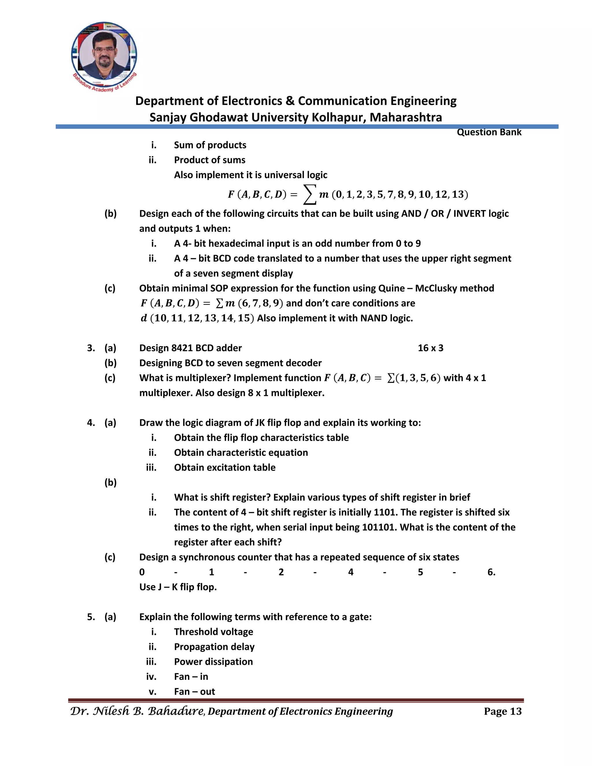  
Department of Electronics & Communication Engineering 
Sanjay Ghodawat University Kolhapur, Maharashtra 
                Question Bank 
Dr. Nilesh B. Bahadure, Department	of	Electronics	Engineering Page	13
 
i. Sum of products 
ii. Product of sums 
Also implement it is universal logic 
𝑭 𝑨, 𝑩, 𝑪, 𝑫 𝒎 𝟎, 𝟏, 𝟐, 𝟑, 𝟓, 𝟕, 𝟖, 𝟗, 𝟏𝟎, 𝟏𝟐, 𝟏𝟑  
(b)  Design each of the following circuits that can be built using AND / OR / INVERT logic 
and outputs 1 when: 
i. A 4‐ bit hexadecimal input is an odd number from 0 to 9 
ii. A 4 – bit BCD code translated to a number that uses the upper right segment 
of a seven segment display 
(c)  Obtain minimal SOP expression for the function using Quine – McClusky method     
               𝑭 𝑨, 𝑩, 𝑪, 𝑫 ∑ 𝒎 𝟔, 𝟕, 𝟖, 𝟗  and don’t care conditions are   
               𝒅 𝟏𝟎, 𝟏𝟏, 𝟏𝟐, 𝟏𝟑, 𝟏𝟒, 𝟏𝟓  Also implement it with NAND logic. 
 
3. (a)  Design 8421 BCD adder           16 x 3 
(b)  Designing BCD to seven segment decoder 
(c)  What is multiplexer? Implement function 𝑭 𝑨, 𝑩, 𝑪 ∑ 𝟏, 𝟑, 𝟓, 𝟔  with 4 x 1 
multiplexer. Also design 8 x 1 multiplexer. 
 
4. (a)  Draw the logic diagram of JK flip flop and explain its working to: 
i. Obtain the flip flop characteristics table 
ii. Obtain characteristic equation 
iii. Obtain excitation table 
(b) 
i. What is shift register? Explain various types of shift register in brief 
ii. The content of 4 – bit shift register is initially 1101. The register is shifted six 
times to the right, when serial input being 101101. What is the content of the 
register after each shift?  
(c)  Design a synchronous counter that has a repeated sequence of six states  
  0   ‐  1  ‐  2  ‐  4  ‐  5  ‐  6. 
  Use J – K flip flop. 
 
5. (a)  Explain the following terms with reference to a gate: 
i. Threshold voltage 
ii. Propagation delay 
iii. Power dissipation 
iv. Fan – in 
v. Fan – out 
 