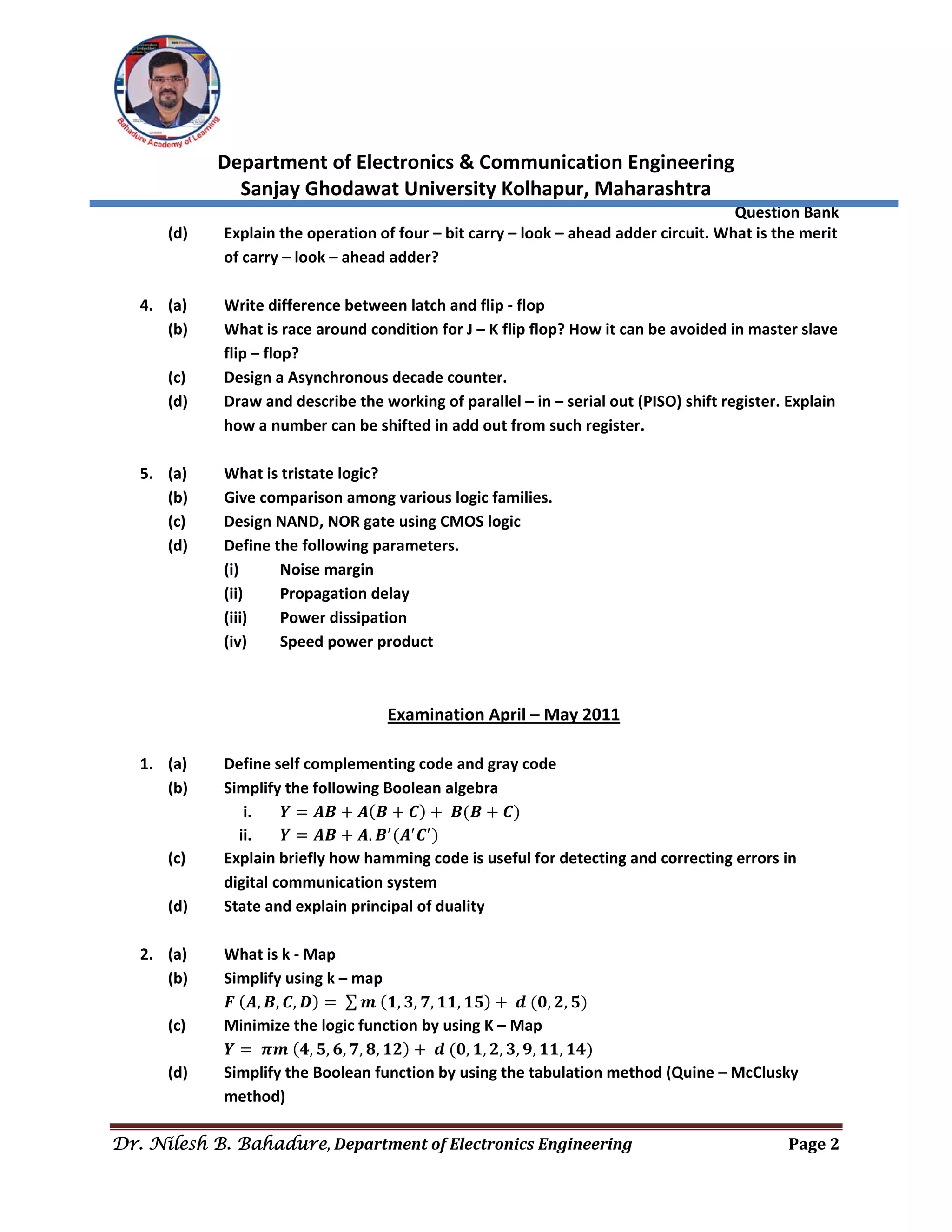  
Department of Electronics & Communication Engineering 
Sanjay Ghodawat University Kolhapur, Maharashtra 
                Question Bank 
Dr. Nilesh B. Bahadure, Department	of	Electronics	Engineering Page	2
 
(d)  Explain the operation of four – bit carry – look – ahead adder circuit. What is the merit 
of carry – look – ahead adder? 
 
4. (a)  Write difference between latch and flip ‐ flop 
(b)  What is race around condition for J – K flip flop? How it can be avoided in master slave 
flip – flop? 
(c)  Design a Asynchronous decade counter. 
(d)  Draw and describe the working of parallel – in – serial out (PISO) shift register. Explain 
how a number can be shifted in add out from such register. 
 
5. (a)  What is tristate logic? 
(b)  Give comparison among various logic families. 
(c)  Design NAND, NOR gate using CMOS logic 
(d)  Define the following parameters. 
  (i)  Noise margin 
  (ii)  Propagation delay 
  (iii)  Power dissipation 
  (iv)  Speed power product 
 
 
Examination April – May 2011 
 
1. (a)  Define self complementing code and gray code 
(b)  Simplify the following Boolean algebra 
i. 𝒀 𝑨𝑩 𝑨 𝑩 𝑪 𝑩 𝑩 𝑪  
ii. 𝒀 𝑨𝑩 𝑨. 𝑩 𝑨 𝑪  
(c)  Explain briefly how hamming code is useful for detecting and correcting errors in 
digital communication system 
(d)  State and explain principal of duality 
 
2. (a)  What is k ‐ Map 
(b)  Simplify using k – map 
  𝑭 𝑨, 𝑩, 𝑪, 𝑫 ∑ 𝒎 𝟏, 𝟑, 𝟕, 𝟏𝟏, 𝟏𝟓 𝒅 𝟎, 𝟐, 𝟓  
(c)  Minimize the logic function by using K – Map 
  𝒀 𝝅𝒎 𝟒, 𝟓, 𝟔, 𝟕, 𝟖, 𝟏𝟐 𝒅 𝟎, 𝟏, 𝟐, 𝟑, 𝟗, 𝟏𝟏, 𝟏𝟒  
(d)  Simplify the Boolean function by using the tabulation method (Quine – McClusky 
method) 
 