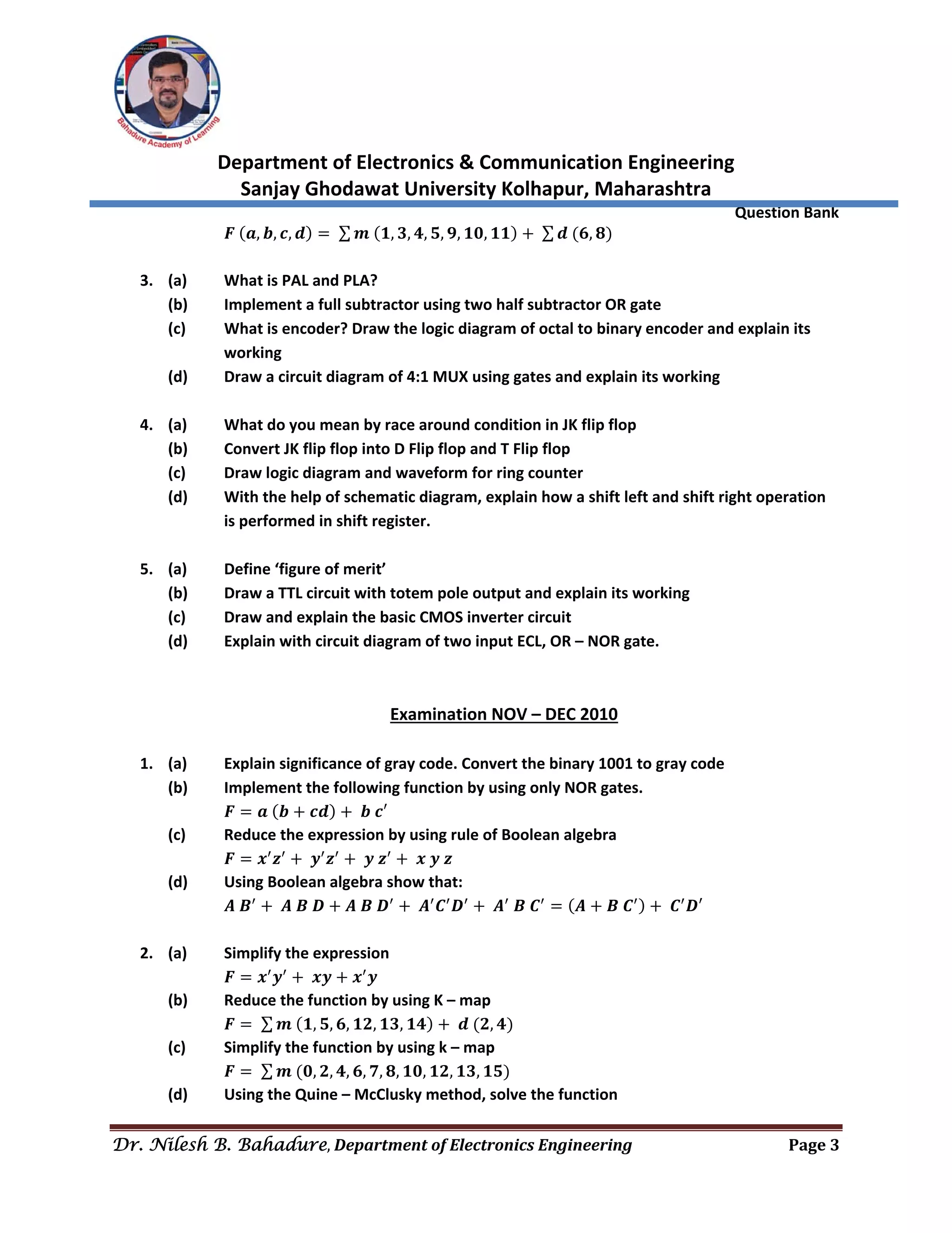  
Department of Electronics & Communication Engineering 
Sanjay Ghodawat University Kolhapur, Maharashtra 
                Question Bank 
Dr. Nilesh B. Bahadure, Department	of	Electronics	Engineering Page	3
 
  𝑭 𝒂, 𝒃, 𝒄, 𝒅 ∑ 𝒎 𝟏, 𝟑, 𝟒, 𝟓, 𝟗, 𝟏𝟎, 𝟏𝟏 ∑ 𝒅 𝟔, 𝟖  
 
3. (a)  What is PAL and PLA? 
(b)  Implement a full subtractor using two half subtractor OR gate 
(c)  What is encoder? Draw the logic diagram of octal to binary encoder and explain its 
working 
(d)  Draw a circuit diagram of 4:1 MUX using gates and explain its working 
 
4. (a)  What do you mean by race around condition in JK flip flop 
(b)  Convert JK flip flop into D Flip flop and T Flip flop 
(c)  Draw logic diagram and waveform for ring counter 
(d)  With the help of schematic diagram, explain how a shift left and shift right operation 
is performed in shift register. 
 
5. (a)  Define ‘figure of merit’ 
(b)  Draw a TTL circuit with totem pole output and explain its working 
(c)  Draw and explain the basic CMOS inverter circuit 
(d)  Explain with circuit diagram of two input ECL, OR – NOR gate. 
 
 
Examination NOV – DEC 2010 
 
1. (a)  Explain significance of gray code. Convert the binary 1001 to gray code 
(b)  Implement the following function by using only NOR gates. 
  𝑭 𝒂 𝒃 𝒄𝒅 𝒃 𝒄′ 
(c)  Reduce the expression by using rule of Boolean algebra 
  𝑭 𝒙 𝒛 𝒚 𝒛 𝒚 𝒛 𝒙 𝒚 𝒛 
(d)  Using Boolean algebra show that: 
  𝑨 𝑩 𝑨 𝑩 𝑫 𝑨 𝑩 𝑫 𝑨 𝑪 𝑫 𝑨 𝑩 𝑪 𝑨 𝑩 𝑪 𝑪 𝑫′ 
 
2. (a)  Simplify the expression 
𝑭 𝒙 𝒚 𝒙𝒚 𝒙 𝒚 
(b)  Reduce the function by using K – map 
  𝑭 ∑ 𝒎 𝟏, 𝟓, 𝟔, 𝟏𝟐, 𝟏𝟑, 𝟏𝟒 𝒅 𝟐, 𝟒  
(c)  Simplify the function by using k – map 
  𝑭 ∑ 𝒎 𝟎, 𝟐, 𝟒, 𝟔, 𝟕, 𝟖, 𝟏𝟎, 𝟏𝟐, 𝟏𝟑, 𝟏𝟓  
(d)  Using the Quine – McClusky method, solve the function 
 