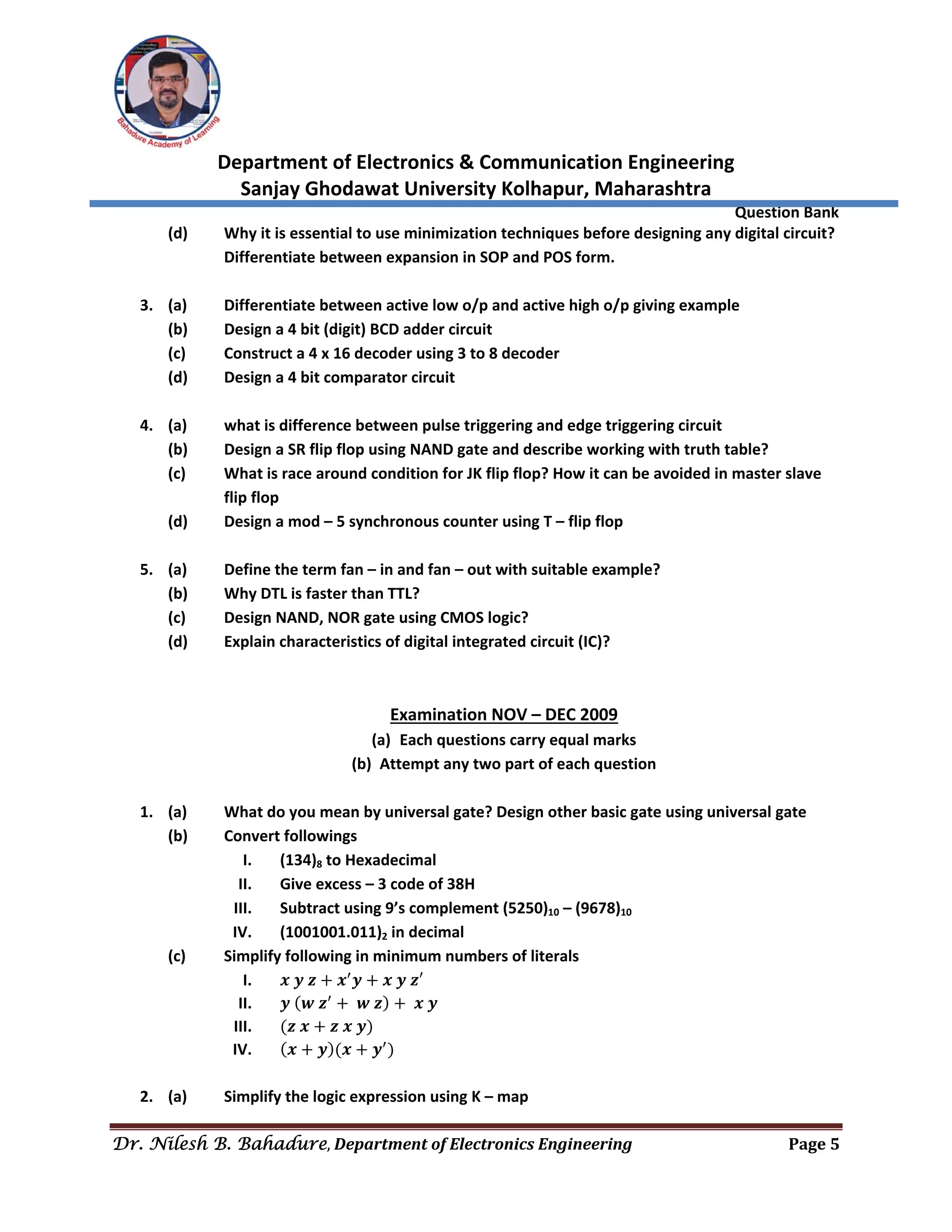  
Department of Electronics & Communication Engineering 
Sanjay Ghodawat University Kolhapur, Maharashtra 
                Question Bank 
Dr. Nilesh B. Bahadure, Department	of	Electronics	Engineering Page	5
 
(d)  Why it is essential to use minimization techniques before designing any digital circuit? 
Differentiate between expansion in SOP and POS form. 
 
3. (a)  Differentiate between active low o/p and active high o/p giving example 
(b)  Design a 4 bit (digit) BCD adder circuit 
(c)  Construct a 4 x 16 decoder using 3 to 8 decoder 
(d)  Design a 4 bit comparator circuit 
 
4. (a)  what is difference between pulse triggering and edge triggering circuit 
(b)  Design a SR flip flop using NAND gate and describe working with truth table? 
(c)  What is race around condition for JK flip flop? How it can be avoided in master slave 
flip flop 
(d)  Design a mod – 5 synchronous counter using T – flip flop 
 
5. (a)  Define the term fan – in and fan – out with suitable example? 
(b)  Why DTL is faster than TTL? 
(c)  Design NAND, NOR gate using CMOS logic? 
(d)  Explain characteristics of digital integrated circuit (IC)? 
 
 
Examination NOV – DEC 2009 
(a) Each questions carry equal marks 
(b) Attempt any two part of each question 
 
1. (a)  What do you mean by universal gate? Design other basic gate using universal gate 
(b)  Convert followings 
I. (134)8 to Hexadecimal 
II. Give excess – 3 code of 38H 
III. Subtract using 9’s complement (5250)10 – (9678)10 
IV. (1001001.011)2 in decimal 
(c)  Simplify following in minimum numbers of literals 
I. 𝒙 𝒚 𝒛 𝒙 𝒚 𝒙 𝒚 𝒛′ 
II. 𝒚 𝒘 𝒛 𝒘 𝒛 𝒙 𝒚 
III. 𝒛 𝒙 𝒛 𝒙 𝒚  
IV. 𝒙 𝒚 𝒙 𝒚  
 
2. (a)  Simplify the logic expression using K – map 
 