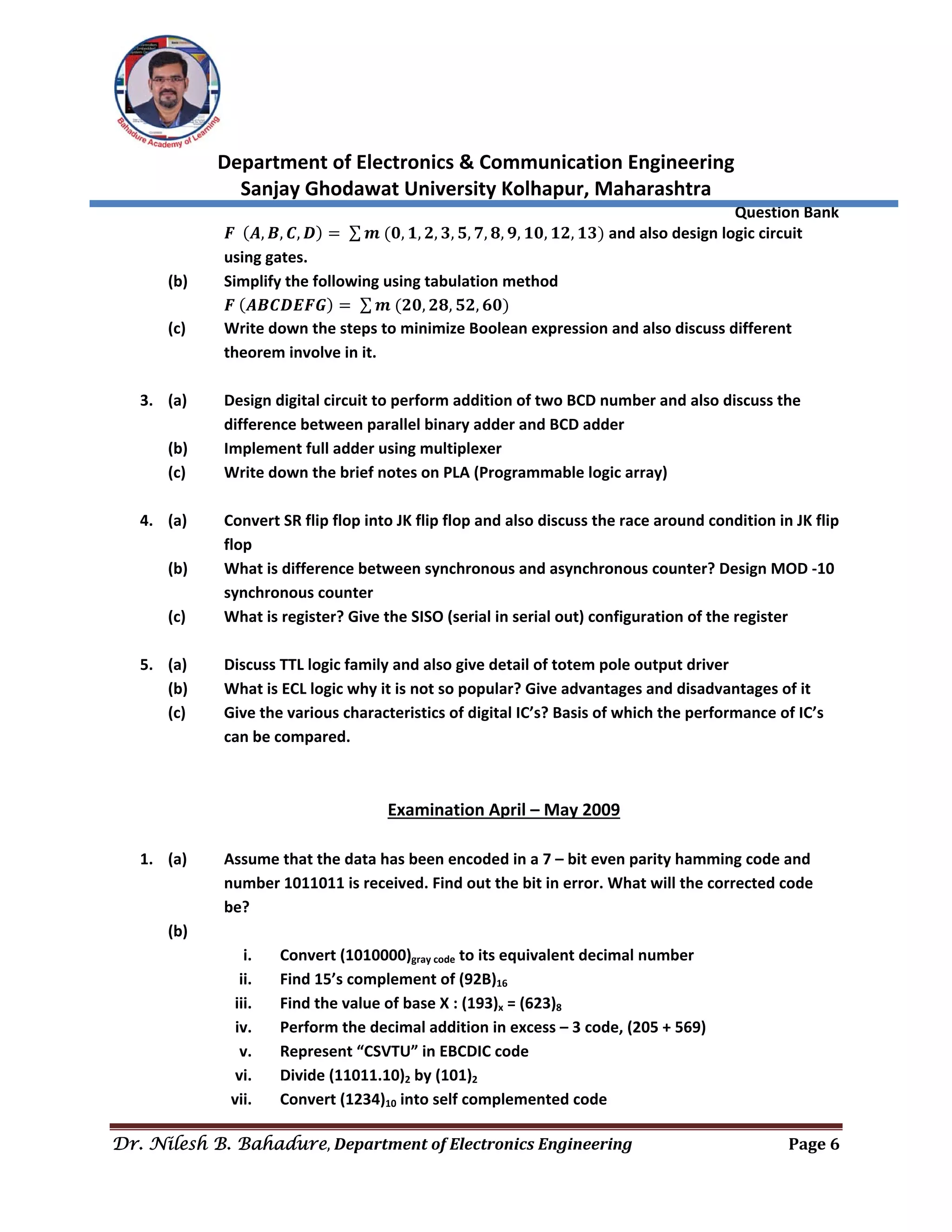  
Department of Electronics & Communication Engineering 
Sanjay Ghodawat University Kolhapur, Maharashtra 
                Question Bank 
Dr. Nilesh B. Bahadure, Department	of	Electronics	Engineering Page	6
 
𝑭 𝑨, 𝑩, 𝑪, 𝑫 ∑ 𝒎 𝟎, 𝟏, 𝟐, 𝟑, 𝟓, 𝟕, 𝟖, 𝟗, 𝟏𝟎, 𝟏𝟐, 𝟏𝟑  and also design logic circuit 
using gates. 
(b)  Simplify the following using tabulation method 
    𝑭 𝑨𝑩𝑪𝑫𝑬𝑭𝑮 ∑ 𝒎 𝟐𝟎, 𝟐𝟖, 𝟓𝟐, 𝟔𝟎  
(c)  Write down the steps to minimize Boolean expression and also discuss different 
theorem involve in it. 
 
3. (a)  Design digital circuit to perform addition of two BCD number and also discuss the  
difference between parallel binary adder and BCD adder 
(b)  Implement full adder using multiplexer 
(c)  Write down the brief notes on PLA (Programmable logic array) 
 
4. (a)  Convert SR flip flop into JK flip flop and also discuss the race around condition in JK flip  
flop 
(b)  What is difference between synchronous and asynchronous counter? Design MOD ‐10 
synchronous counter 
(c)  What is register? Give the SISO (serial in serial out) configuration of the register 
 
5. (a)  Discuss TTL logic family and also give detail of totem pole output driver 
(b)  What is ECL logic why it is not so popular? Give advantages and disadvantages of it 
(c)  Give the various characteristics of digital IC’s? Basis of which the performance of IC’s 
can be compared. 
 
 
Examination April – May 2009 
 
1. (a)  Assume that the data has been encoded in a 7 – bit even parity hamming code and  
number 1011011 is received. Find out the bit in error. What will the corrected code 
be? 
(b)   
i. Convert (1010000)gray code to its equivalent decimal number 
ii. Find 15’s complement of (92B)16 
iii. Find the value of base X : (193)x = (623)8 
iv. Perform the decimal addition in excess – 3 code, (205 + 569) 
v. Represent “CSVTU” in EBCDIC code 
vi. Divide (11011.10)2 by (101)2 
vii. Convert (1234)10 into self complemented code 
 