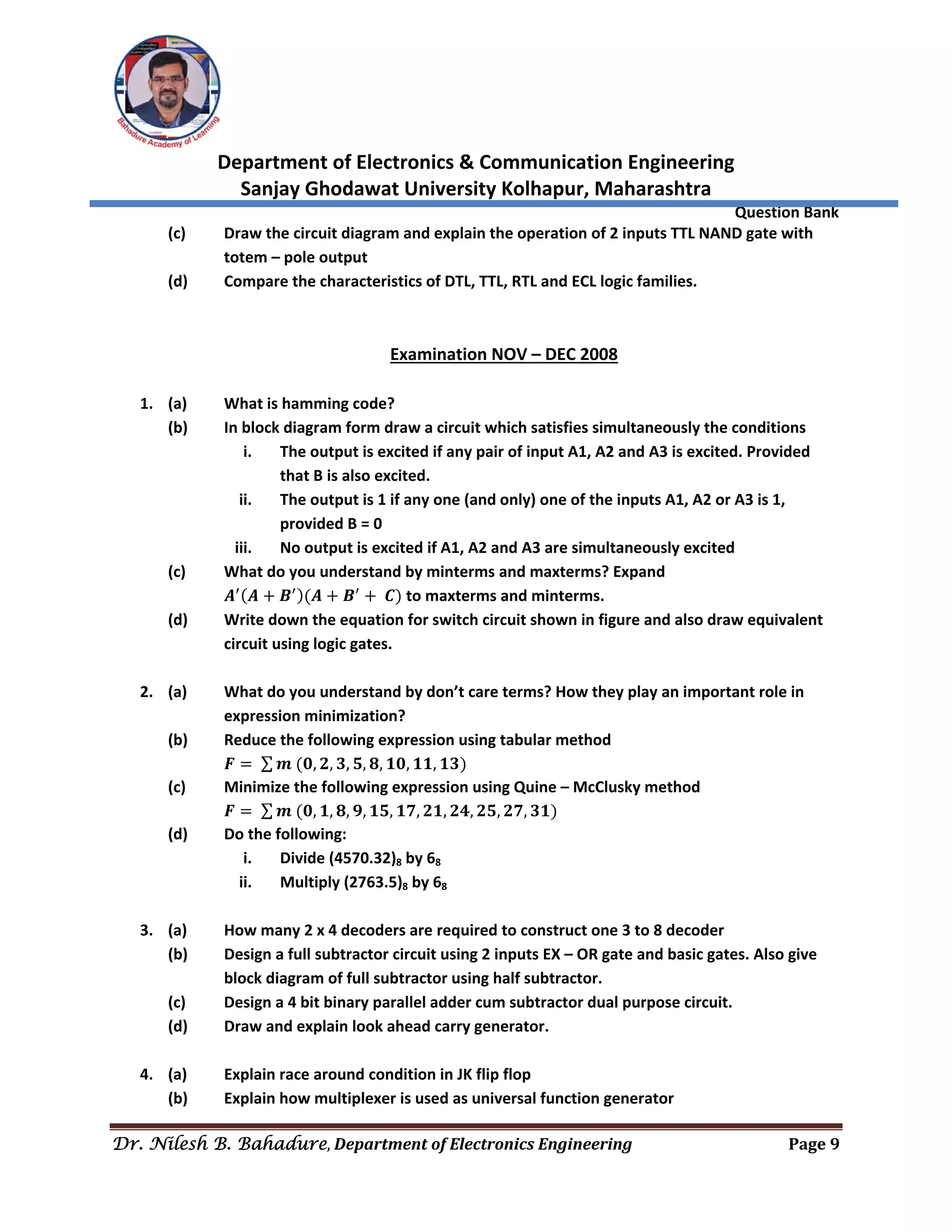 
Department of Electronics & Communication Engineering 
Sanjay Ghodawat University Kolhapur, Maharashtra 
                Question Bank 
Dr. Nilesh B. Bahadure, Department	of	Electronics	Engineering Page	9
 
(c)  Draw the circuit diagram and explain the operation of 2 inputs TTL NAND gate with 
totem – pole output 
(d)  Compare the characteristics of DTL, TTL, RTL and ECL logic families. 
 
 
Examination NOV – DEC 2008 
 
1. (a)  What is hamming code? 
(b)  In block diagram form draw a circuit which satisfies simultaneously the conditions 
i. The output is excited if any pair of input A1, A2 and A3 is excited. Provided 
that B is also excited. 
ii. The output is 1 if any one (and only) one of the inputs A1, A2 or A3 is 1, 
provided B = 0 
iii. No output is excited if A1, A2 and A3 are simultaneously excited 
(c)  What do you understand by minterms and maxterms? Expand  
  𝑨 𝑨 𝑩 𝑨 𝑩 𝑪  to maxterms and minterms. 
(d)  Write down the equation for switch circuit shown in figure and also draw equivalent 
circuit using logic gates. 
 
2. (a)  What do you understand by don’t care terms? How they play an important role in  
expression minimization? 
(b)  Reduce the following expression using tabular method 
  𝑭 ∑ 𝒎 𝟎, 𝟐, 𝟑, 𝟓, 𝟖, 𝟏𝟎, 𝟏𝟏, 𝟏𝟑  
(c)  Minimize the following expression using Quine – McClusky method 
  𝑭 ∑ 𝒎 𝟎, 𝟏, 𝟖, 𝟗, 𝟏𝟓, 𝟏𝟕, 𝟐𝟏, 𝟐𝟒, 𝟐𝟓, 𝟐𝟕, 𝟑𝟏  
(d)  Do the following: 
i. Divide (4570.32)8 by 68 
ii. Multiply (2763.5)8 by 68 
 
3. (a)  How many 2 x 4 decoders are required to construct one 3 to 8 decoder 
(b)  Design a full subtractor circuit using 2 inputs EX – OR gate and basic gates. Also give 
block diagram of full subtractor using half subtractor. 
(c)  Design a 4 bit binary parallel adder cum subtractor dual purpose circuit. 
(d)  Draw and explain look ahead carry generator. 
 
4. (a)  Explain race around condition in JK flip flop 
(b)  Explain how multiplexer is used as universal function generator 
 