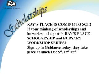 RAY’S PLACE IS COMING TO SCI!! 
If your thinking of scholarships and 
bursaries, take part in RAY’S PLACE 
SCHOLARSHIP and BURSARY 
WORKSHOP SERIES! 
Sign up in Guidance today, they take 
place at lunch Dec 5th,12th 15th. 
 