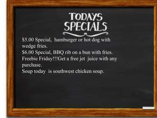 $5.00 Special, hamburger or hot dog with 
wedge fries. 
$6.00 Special, BBQ rib on a bun with fries. 
Freebie Friday!!!Get a free jet juice with any 
purchase. 
Soup today is southwest chicken soup. 
 