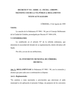 DECRETO Nº 511 - SERIE : G - FECHA : 13081999 -
TRÁNSITO: USO DE LA VÍA PÚBLICA: REGLAMENTO
TEXTO ACTUALIZADO
CÓRDOBA, 13 de Agosto de 1999
VISTO:
La sanción de la Ordenanza Nº 9981 / 98, por el Concejo Deliberante
de la Ciudad de Córdoba, promulgada por Decreto Nº 1884-A/98.
Y CONSIDERANDO:
Lo establecido en el artículo 93º de la referida ordenanza, que
determina la necesidad del dictado de su reglamentación, dentro del plazo allí
fijado.
Por ello y en uso de sus atribuciones,
EL INTENDENTE MUNICIPAL DE CÓRDOBA
DECRETA:
Art. 1.- REGLAMÉNTASE la Ordenanza Nº 9981 / 98, con la extensión y
alcance que para cada caso a continuación se dispone:
Art.1.- Reglamentado:
"En caminos o rutas nacionales o provinciales que atraviesan el ejido
municipal es de aplicación el presente Código, sin perjuicio de los convenios
 