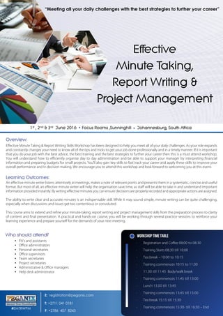 Effective Minute Taking & Report Writing Skills Workshop has been designed to help you meet all of your daily challenges. As your role expands
and constantly changes your need to know all of the tips and tricks to get your job done professionally and in a timely manner. If it is important
that you do your job with the best advice, the best training and the best strategies to further your career then this is a must attend workshop.
You will understand how to efficiently organise day to day administration and be able to support your manager by interpreting financial
information and preparing budgets for small projects. You’ll also gain key skills to fast track your career and apply these skills to improve your
overall performance and in decision making. We encourage you to attend this workshop and look forward to welcoming you at this event.
An effective minute writer listens attentively at meetings, makes a note of relevant points and presents them in a systematic, concise and useful
format. But most of all, an effective minute writer will help the organisation save time, as staff will be able to take in and understand important
information provided instantly. By writing effective minutes you can ensure decisions are properly recorded and appropriate actions are assigned.
The ability to write clear and accurate minutes is an indispensable skill. While it may sound simple, minute writing can be quite challenging,
especially when discussions and issues get too contentious or convoluted.
This course aims to extend and refine your minute-taking, report writing and project management skills from the preparation process to clarity
of content and final presentation. A practical and hands-on course, you will be working through several practice sessions to reinforce your
learning experience and prepare yourself for the demands of your next meeting.
▪ PA’s and assistants
▪ Office administrators
▪ Personal secretaries
▪ Office supervisors
▪ Team secretaries
▪ Project secretaries
▪ Administrative & Office managers
▪ Help desk administrator
Workshop Time Table
∙  Registration and Coffee
∙  Training Starts
∙  Tea break –
∙  Training commences
∙  Body/walk break
∙  Training commences
∙  Lunch
∙  Training commences
∙  Tea break
∙  Training commences – End
E: registration@peganix.com
T: +2711 041 0181
F: +2786 407 8243
#EMTRWPM
“Meeting all your daily challenges with the best strategies to further your career”
 