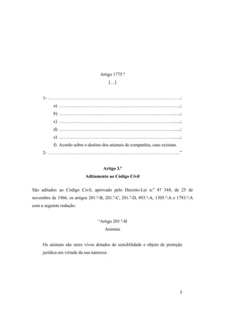 5
Artigo 1775.º
[…]
1- …………………………………………………………………………….:
a) ……………………………………………………………….……..;
b) ………………………………………………………………….......;
c) ………………………………………………………………….......;
d) ………………………………………………………………….......;
e) ………………………………………………………………….......;
f) Acordo sobre o destino dos animais de companhia, caso existam.
2- ……………………………………………………………………………”
Artigo 3.º
Aditamento ao Código Civil
São aditados ao Código Civil, aprovado pelo Decreto-Lei n.º 47 344, de 25 de
novembro de 1966, os artigos 201.º-B, 201.º-C, 201.º-D, 493.º-A, 1305.º-A e 1793.º-A
com a seguinte redação:
“Artigo 201.º-B
Animais
Os animais são seres vivos dotados de sensibilidade e objeto de proteção
jurídica em virtude da sua natureza.
 