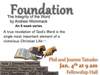 Jan. 4th at 9 am 
The Integrity of the Word 
by Andrew Wommack 
An 8 week series 
A true revelation of God's Word is the 
single most important element of a 
victorious Christian Life… 
Genesis 
Matthew 
Hebrews Psalms 
Isaiah 
Acts 
John Numbers Mark Ezekiel 
 