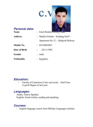 Personal data:
Name : Emel Ibrahim Sobehy Saad
Address : Madint Elzobat – building No47 –
Apartment No 12 - Hadayek Helwan
Mobile No. : 01210062867
Date of Birth : 24/11/1992
Gender : male.
Nationality : Egyptian.
Education:
- Faculty of Commerce Cairo university – ford Class
A good Degree in last year.
Languages:
Arabic: Native Speaker.
English: Good written, reading and speaking.
Courses:
- English language course from Military Languages institute
 