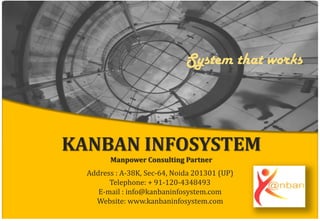 KANBAN INFOSYSTEM
Manpower Consulting Partner
Address : A-38K, Sec-64, Noida 201301 (UP)
Telephone: + 91-120-4348493
E-mail : info@kanbaninfosystem.com
Website: www.kanbaninfosystem.com
System that works
 