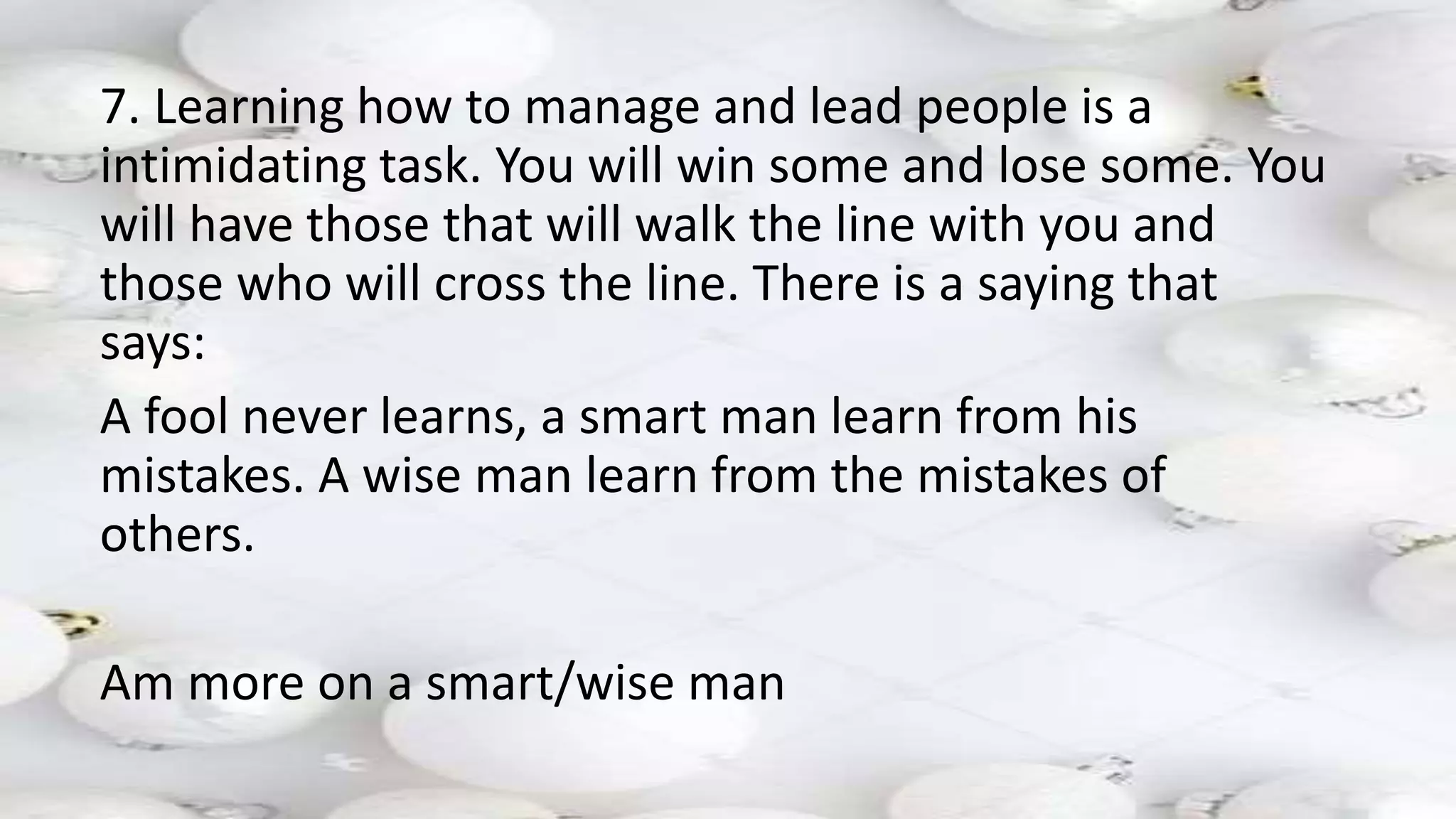 7. Learning how to manage and lead people is a
intimidating task. You will win some and lose some. You
will have those that will walk the line with you and
those who will cross the line. There is a saying that
says:
A fool never learns, a smart man learn from his
mistakes. A wise man learn from the mistakes of
others.
Am more on a smart/wise man
 