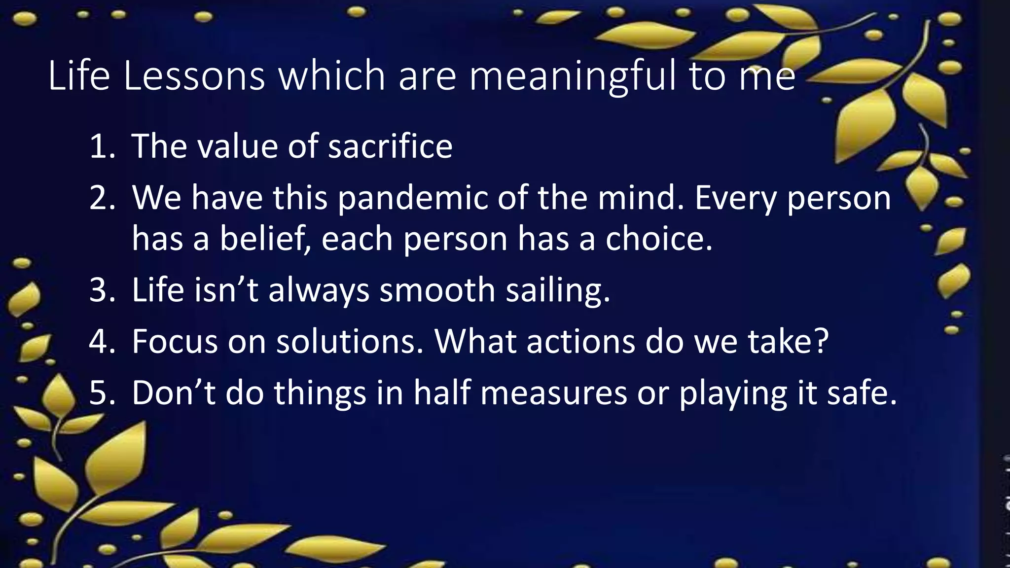 Life Lessons which are meaningful to me
1. The value of sacrifice
2. We have this pandemic of the mind. Every person
has a belief, each person has a choice.
3. Life isn’t always smooth sailing.
4. Focus on solutions. What actions do we take?
5. Don’t do things in half measures or playing it safe.
 