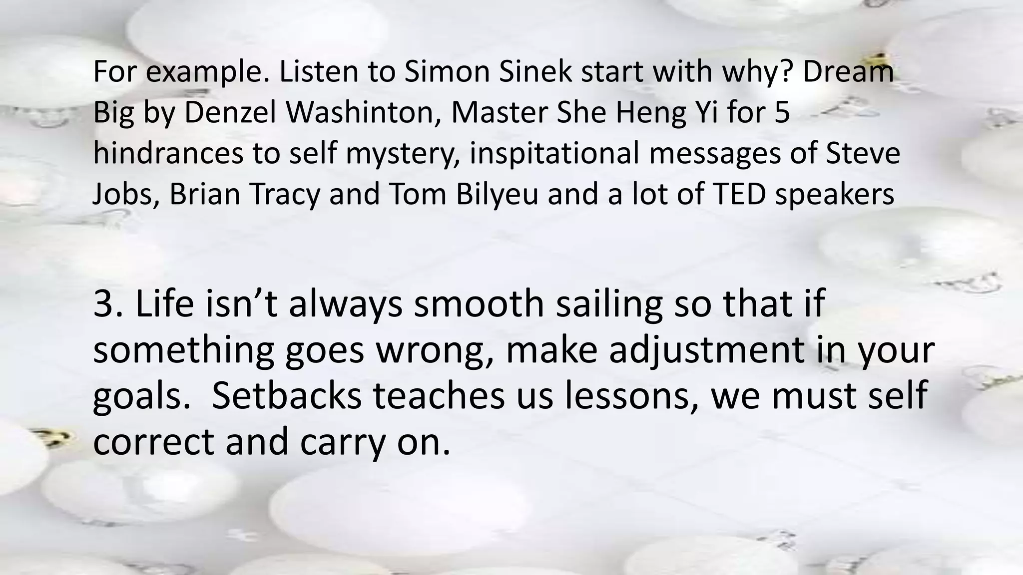 3. Life isn’t always smooth sailing so that if
something goes wrong, make adjustment in your
goals. Setbacks teaches us lessons, we must self
correct and carry on.
For example. Listen to Simon Sinek start with why? Dream
Big by Denzel Washinton, Master She Heng Yi for 5
hindrances to self mystery, inspitational messages of Steve
Jobs, Brian Tracy and Tom Bilyeu and a lot of TED speakers
 