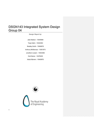 1
DSGN143 Integrated System Design
Group 04
Design Report by:
Jake Neilson - 10445608
Tarig Halim - 10432393
Bradley Smith - 10494678
Anthony McNamara - 10451873
Jonathan Loosen - 10423362
Oral Selver - 10476226
Abdul Momen - 10445876
 