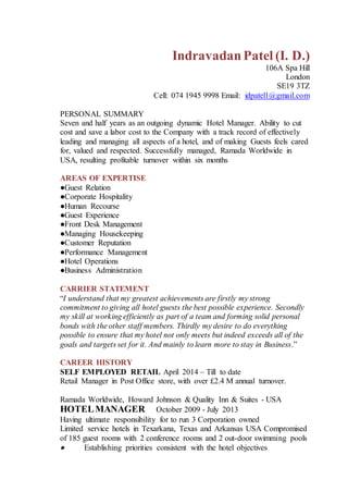 IndravadanPatel (I. D.)
106A Spa Hill
London
SE19 3TZ
Cell: 074 1945 9998 Email: idpatel1@gmail.com
PERSONAL SUMMARY
Seven and half years as an outgoing dynamic Hotel Manager. Ability to cut
cost and save a labor cost to the Company with a track record of effectively
leading and managing all aspects of a hotel, and of making Guests feels cared
for, valued and respected. Successfully managed, Ramada Worldwide in
USA, resulting profitable turnover within six months
AREAS OF EXPERTISE
●Guest Relation
●Corporate Hospitality
●Human Recourse
●Guest Experience
●Front Desk Management
●Managing Housekeeping
●Customer Reputation
●Performance Management
●Hotel Operations
●Business Administration
CARRIER STATEMENT
“I understand that my greatest achievements are firstly my strong
commitment to giving all hotel guests the best possible experience. Secondly
my skill at working efficiently as part of a team and forming solid personal
bonds with the other staff members. Thirdly my desire to do everything
possible to ensure that my hotel not only meets but indeed exceeds all of the
goals and targets set for it. And mainly to learn more to stay in Business.”
CAREER HISTORY
SELF EMPLOYED RETAIL April 2014 – Till to date
Retail Manager in Post Office store, with over £2.4 M annual turnover.
Ramada Worldwide, Howard Johnson & Quality Inn & Suites - USA
HOTELMANAGER October 2009 - July 2013
Having ultimate responsibility for to run 3 Corporation owned
Limited service hotels in Texarkana, Texas and Arkansas USA Compromised
of 185 guest rooms with 2 conference rooms and 2 out-door swimming pools
 Establishing priorities consistent with the hotel objectives
 