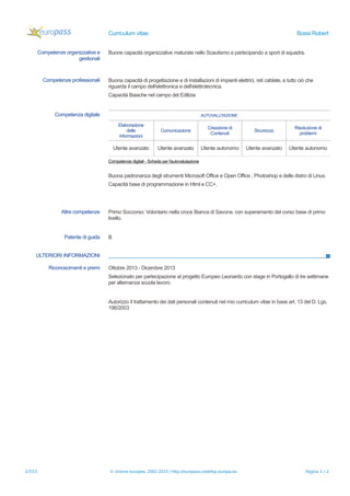 Curriculum vitae Bossi Robert
Competenze organizzative e
gestionali
Buone capacità organizzative maturate nello Scautismo e partecipando a sport di squadra.
Competenze professionali Buona capacità di progettazione e di installazioni di impianti elettrici, reti cablate, e tutto ciò che
riguarda il campo dell'elettronica e dell'elettrotecnica.
Capacità Basiche nel campo del Edilizia
Competenza digitale AUTOVALUTAZIONE
Elaborazione
delle
informazioni
Comunicazione
Creazione di
Contenuti
Sicurezza
Risoluzione di
problemi
Utente avanzato Utente avanzato Utente autonomo Utente avanzato Utente autonomo
Competenze digitali - Scheda per l'autovalutazione
Buona padronanza degli strumenti Microsoft Office e Open Office , Photoshop e delle distro di Linux.
Capacità base di programmazione in Html e CC+.
Altre competenze Primo Soccorso: Volontario nella croce Bianca di Savona, con superamento del corso base di primo
livello.
Patente di guida B
ULTERIORI INFORMAZIONI
Riconoscimenti e premi Ottobre 2013 - Dicembre 2013
Selezionato per partecipazione al progetto Europeo Leonardo con stage in Portogallo di tre settimane
per alternanza scuola lavoro
Autorizzo il trattamento dei dati personali contenuti nel mio curriculum vitae in base art. 13 del D. Lgs.
196/2003
2/7/15 © Unione europea, 2002-2015 | http://europass.cedefop.europa.eu Pagina 2 / 2
 