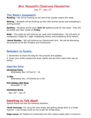 Mrs. Roussell’s Classroom Newsletter
                               Dec. 7th – Dec. 11th

This Week’s Assignments
Reading – We will be working on our end of the quarter exams this week.

Writing – Students will be finishing up their Silly Animal stories and completing a
writing prompt.

Spelling – Students will be given Unit 15 Spelling words for this week. They will
be tested over their words on Friday.

Math – This week we will continue our work with multiplication. We will work on
multiplying 3 digits by 1 digit, multiplying money, and multiplying three factors.

 Social Studies – We will continue our Government Unit. We will be discussing
the purpose of the Bill of Rights and Constitution.



Reminders to Parents
1. Remember to check the blog for new pictures and updates.
2. Check your child’s assignment book nightly and ask them about their day at
school.


Important Dates
Christmas Party
    Wednesday Dec. 23 from 9 – 10

½ Day
   Wednesday Dec. 23 Dismiss at 11:50

PTA Holiday Gift Shop
   December 7 - 10

Christmas Break
  Dec. 24th – Jan. 4th



Something to Talk About!
Special thanks are due the following students:

Brett Jennings: For using her time wisely and getting things done in a timely
manner! I can always count on her to get her things done!

Gage Leous: For helping his classmates out with creative ideas when it comes to
 