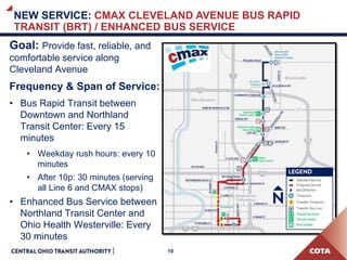 10
NEW SERVICE: CMAX CLEVELAND AVENUE BUS RAPID
TRANSIT (BRT) / ENHANCED BUS SERVICE
Goal: Provide fast, reliable, and
comfortable service along
Cleveland Avenue
Frequency & Span of Service:
• Bus Rapid Transit between
Downtown and Northland
Transit Center: Every 15
minutes
• Weekday rush hours: every 10
minutes
• After 10p: 30 minutes (serving
all Line 6 and CMAX stops)
• Enhanced Bus Service between
Northland Transit Center and
Ohio Health Westerville: Every
30 minutes
 