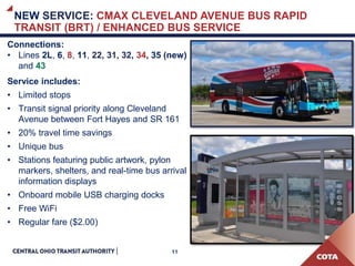 11
Connections:
• Lines 2L, 6, 8, 11, 22, 31, 32, 34, 35 (new)
and 43
Service includes:
• Limited stops
• Transit signal priority along Cleveland
Avenue between Fort Hayes and SR 161
• 20% travel time savings
• Unique bus
• Stations featuring public artwork, pylon
markers, shelters, and real-time bus arrival
information displays
• Onboard mobile USB charging docks
• Free WiFi
• Regular fare ($2.00)
NEW SERVICE: CMAX CLEVELAND AVENUE BUS RAPID
TRANSIT (BRT) / ENHANCED BUS SERVICE
 