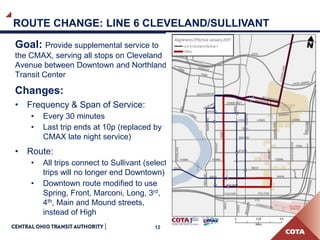 12
ROUTE CHANGE: LINE 6 CLEVELAND/SULLIVANT
Goal: Provide supplemental service to
the CMAX, serving all stops on Cleveland
Avenue between Downtown and Northland
Transit Center
Changes:
• Frequency & Span of Service:
• Every 30 minutes
• Last trip ends at 10p (replaced by
CMAX late night service)
• Route:
• All trips connect to Sullivant (select
trips will no longer end Downtown)
• Downtown route modified to use
Spring, Front, Marconi, Long, 3rd,
4th, Main and Mound streets,
instead of High
 